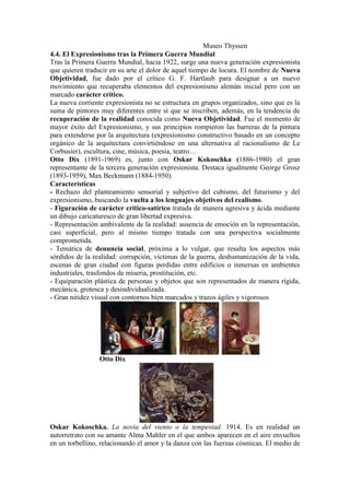 Museo Thyssen
4.4. El Expresionismo tras la Primera Guerra Mundial
Tras la Primera Guerra Mundial, hacia 1922, surge una nueva generación expresionista
que quieren traducir en su arte el dolor de aquel tiempo de locura. El nombre de Nueva
Objetividad, fue dado por el crítico G. F. Hartlaub para designar a un nuevo
movimiento que recuperaba elementos del expresionismo alemán inicial pero con un
marcado carácter crítico.
La nueva corriente expresionista no se estructura en grupos organizados, sino que es la
suma de pintores muy diferentes entre sí que se inscriben, además, en la tendencia de
recuperación de la realidad conocida como Nueva Objetividad. Fue el momento de
mayor éxito del Expresionismo, y sus principios rompieron las barreras de la pintura
para extenderse por la arquitectura (expresionismo constructivo basado en un concepto
orgánico de la arquitectura convirtiéndose en una alternativa al racionalismo de Le
Corbusier), escultura, cine, música, poesía, teatro…
Otto Dix (1891-1969) es, junto con Oskar Kokoschka (1886-1980) el gran
representante de la tercera generación expresionista. Destaca igualmente George Grosz
(1893-1959), Max Beckmann (1884-1950).
Características
- Rechazo del planteamiento sensorial y subjetivo del cubismo, del futurismo y del
expresionismo, buscando la vuelta a los lenguajes objetivos del realismo.
- Figuración de carácter crítico-satírico tratada de manera agresiva y ácida mediante
un dibujo caricaturesco de gran libertad expresiva.
- Representación ambivalente de la realidad: ausencia de emoción en la representación,
casi superficial, pero al mismo tiempo tratada con una perspectiva socialmente
comprometida.
- Temática de denuncia social, próxima a lo vulgar, que resalta los aspectos más
sórdidos de la realidad: corrupción, víctimas de la guerra, deshumanización de la vida,
escenas de gran ciudad con figuras perdidas entre edificios o inmersas en ambientes
industriales, trasfondos de miseria, prostitución, etc.
- Equiparación plástica de personas y objetos que son representados de manera rígida,
mecánica, grotesca y desindividualizada.
- Gran nitidez visual con contornos bien marcados y trazos ágiles y vigorosos




                 Otto Dix




Oskar Kokoschka. La novia del viento o la tempestad. 1914. Es en realidad un
autorretrato con su amante Alma Mahler en el que ambos aparecen en el aire envueltos
en un torbellino, relacionando el amor y la danza con las fuerzas cósmicas. El medio de
 