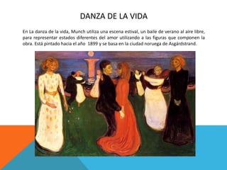 DANZA DE LA VIDA
En La danza de la vida, Munch utiliza una escena estival, un baile de verano al aire libre,
para representar estados diferentes del amor utilizando a las figuras que componen la
obra. Está pintado hacia el año 1899 y se basa en la ciudad noruega de Asgárdstrand.
 