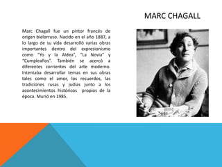 MARC CHAGALL
Marc Chagall fue un pintor francés de
origen bielorruso. Nacido en el año 1887, a
lo largo de su vida desarrolló varias obras
importantes dentro del expresionismo
como “Yo y la Aldea”, “La Novia” y
“Cumpleaños”. También se acercó a
diferentes corrientes del arte moderno.
Intentaba desarrollar temas en sus obras
tales como el amor, los recuerdos, las
tradiciones rusas y judías junto a los
acontecimientos históricos propios de la
época. Murió en 1985.
 