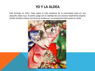YO Y LA ALDEA
Está fechado en 1911. Trata sobre la vida cotidiana de la comunidad judía en una
pequeña aldea rusa. El pintor juega con la realidad de una manera totalmente original,
donde combina colores con técnicas modernas. La composición del cuadro es radial.
 