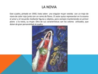 LA NOVIA
Este cuadro, pintado en 1950, trata sobre una singular mujer vestida con un traje de
novia de color rojo junto con un ramo de flores. El autor quiso representar en la escena
el amor y el recuerdo mediante figuras y objetos, pero siempre manteniendo en primer
plano a la novia, su mujer. Otra de sus características son los colores utilizados, que
dotan de gran personalidad al cuadro.
 
