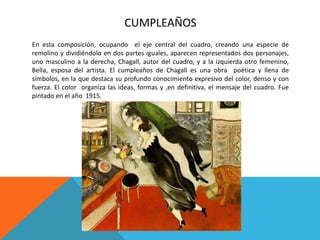 CUMPLEAÑOS
En esta composición, ocupando el eje central del cuadro, creando una especie de
remolino y dividiéndolo en dos partes iguales, aparecen representados dos personajes,
uno masculino a la derecha, Chagall, autor del cuadro, y a la izquierda otro femenino,
Bella, esposa del artista. El cumpleaños de Chagall es una obra poética y llena de
símbolos, en la que destaca su profundo conocimiento expresivo del color, denso y con
fuerza. El color organiza las ideas, formas y ,en definitiva, el mensaje del cuadro. Fue
pintado en el año 1915.
 