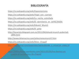 BIBLIOGRAFÍA
https://es.wikipedia.org/wiki/Expresionismo
https://es.wikipedia.org/wiki/Trigal_con_cuervos
https://es.wikipedia.org/wiki/La_noche_estrellada
https://es.wikipedia.org/wiki/El_dormitorio_en_Arl%C3%A9s
https://es.wikipedia.org/wiki/Edvard_Munch
https://es.wikipedia.org/wiki/El_grito
http://lococista.blogspot.com.es/2011/04/edvard-munch-pubertad-
1894.html
http://www.lahornacina.com/seleccionesmunch7.htm
https://es.wikipedia.org/wiki/Marc_Chagall
http://www.emol.com/especiales/aprendiendo_a_mirar/yo_aldea.ht
ml
https://biblioalange.wordpress.com/2011/05/05/hoy-leemos-un-
cuadro-el-cumpleanos-de-chagall/
 