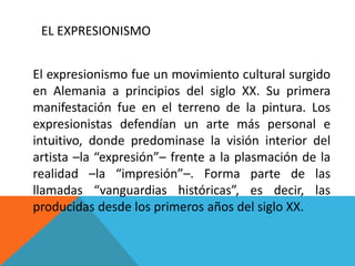 EL EXPRESIONISMO
El expresionismo fue un movimiento cultural surgido
en Alemania a principios del siglo XX. Su primera
manifestación fue en el terreno de la pintura. Los
expresionistas defendían un arte más personal e
intuitivo, donde predominase la visión interior del
artista –la “expresión”– frente a la plasmación de la
realidad –la “impresión”–. Forma parte de las
llamadas “vanguardias históricas”, es decir, las
producidas desde los primeros años del siglo XX.
 
