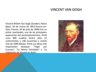 VINCENT VAN GOGH
Vincent Willem Van Gogh (Zundert, Países
Bajos, 30 de marzo de 1853-Auvers-sur-
Oise, Francia, 29 de julio de 1890) fue un
pintor neerlandés, uno de los principales
exponentes del postimpresionismo. Pintó
unos 900 cuadros (entre ellos 27
autorretratos y 148 acuarelas) y realizó
más de 1600 dibujos. Entre sus obras más
importantes destacan “Trigal con
Cuervos”, “La Noche Estrellada” y “La
Habitación de Vincent en Arlés”.
 