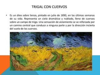 TRIGAL CON CUERVOS
• Es un óleo sobre lienzo, pintado en julio de 1890, en las últimas semanas
de su vida. Representa un cielo dramático y nublado, lleno de cuervos
sobre un campo de trigo. Una sensación de aislamiento se ve reforzada por
un camino central que conduce a ninguna parte y por la dirección incierta
del vuelo de los cuervos.
 