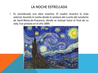 LA NOCHE ESTRELLADA
• Es considerada una obra maestra. El cuadro muestra la vista
exterior durante la noche desde la ventana del cuarto del sanatorio
de Saint-Rémy-de-Provence, donde se recluyó hacia el final de su
vida. Fue pintada en el año 1889.
 