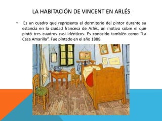 LA HABITACIÓN DE VINCENT EN ARLÉS
• Es un cuadro que representa el dormitorio del pintor durante su
estancia en la ciudad francesa de Arlés, un motivo sobre el que
pintó tres cuadros casi idénticos. Es conocido también como “La
Casa Amarilla”. Fue pintado en el año 1888.
 