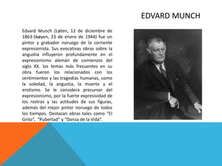 EDVARD MUNCH
Edvard Munch (Løten, 12 de diciembre de
1863-Skøyen, 23 de enero de 1944) fue un
pintor y grabador noruego de la corriente
expresionista. Sus evocativas obras sobre la
angustia influyeron profundamente en el
expresionismo alemán de comienzos del
siglo XX. los temas más frecuentes en su
obra fueron los relacionados con los
sentimientos y las tragedias humanas, como
la soledad, la angustia, la muerte y el
erotismo. Se le considera precursor del
expresionismo, por la fuerte expresividad de
los rostros y las actitudes de sus figuras,
además del mejor pintor noruego de todos
los tiempos. Destacan obras tales como “El
Grito”, “Pubertad” y “Danza de la Vida”.
 