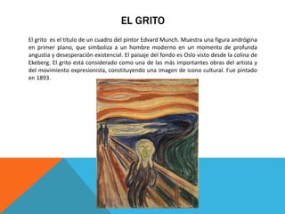 EL GRITO
El grito es el título de un cuadro del pintor Edvard Munch. Muestra una figura andrógina
en primer plano, que simboliza a un hombre moderno en un momento de profunda
angustia y desesperación existencial. El paisaje del fondo es Oslo visto desde la colina de
Ekeberg. El grito está considerado como una de las más importantes obras del artista y
del movimiento expresionista, constituyendo una imagen de icono cultural. Fue pintado
en 1893.
 