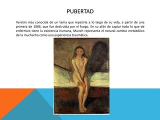 PUBERTAD
Versión más conocida de un tema que repetiría a lo largo de su vida, a partir de una
primera de 1886, que fue destruida por el fuego. En su afán de captar todo lo que de
enfermizo tiene la existencia humana, Munch representa el natural cambio metabólico
de la muchacha como una experiencia traumática.
 