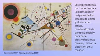 “Composition VIII” – Wassily Kandinsky (1923)
Los expresionistas
dan importancia a
la plasmación en
imágenes de los
estados de animo
y el sentir del
artista,
resaltando cierta
denuncia social y
para darle
efectividad a este
recurso, utilizan la
distorsión de la
realidad.
 