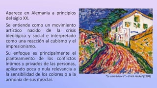 Aparece en Alemania a principios
del siglo XX.
Se entiende como un movimiento
artístico nacido de la crisis
ideológica y social e interpretado
como una reacción al cubismo y el
impresionismo.
Su enfoque es principalmente el
planteamiento de los conflictos
íntimos y privados de las personas,
aplicando poca o nula relevancia a
la sensibilidad de los colores o a la
armonía de sus mezclas
“La casa blanca” – Erich Heckel (1908)
 