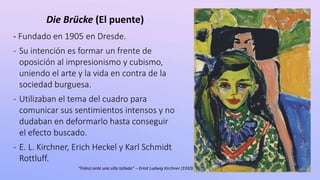 - Fundado en 1905 en Dresde.
- Su intención es formar un frente de
oposición al impresionismo y cubismo,
uniendo el arte y la vida en contra de la
sociedad burguesa.
- Utilizaban el tema del cuadro para
comunicar sus sentimientos intensos y no
dudaban en deformarlo hasta conseguir
el efecto buscado.
- E. L. Kirchner, Erich Heckel y Karl Schmidt
Rottluff.
Die Brücke (El puente)
“Fränzi ante una silla tallada” – Ernst Ludwig Kirchner (1910)
 