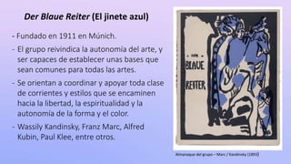 Der Blaue Reiter (El jinete azul)
- Fundado en 1911 en Múnich.
- El grupo reivindica la autonomía del arte, y
ser capaces de establecer unas bases que
sean comunes para todas las artes.
- Se orientan a coordinar y apoyar toda clase
de corrientes y estilos que se encaminen
hacia la libertad, la espiritualidad y la
autonomía de la forma y el color.
- Wassily Kandinsky, Franz Marc, Alfred
Kubin, Paul Klee, entre otros.
Almanaque del grupo – Marc / Kandinsky (1893)
 