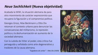 Neue Sachlichkeit (Nueva objetividad)
Acabada la WWI, la situación alemana da para
otro movimiento de carácter expresionista que
recupera la figuración y el compromiso político.
Georges Grosz, Max Beckmann y Otto Dix
retoman el contexto urbano para denunciar las
consecuencias del militarismo, la represión
política y la deshumanización en aumento de la
sociedad alemana.
Con la subida de Hitler al poder, esta crítica fue
perseguida y señalada como arte degenerativo y
traidores de la causa alemana.
“Jugadores de cartas” – Otto Dix (1920)
 