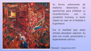 Su forma vehemente de
realismo distorsiona las
apariencias para enfatizar su
inconformismo con la
condición humana, si tener
reparo en caer en la fealdad o
lo grotesco.
Era la realidad que estos
artistas deseaban exponer. Su
arte era crudo, provocativo y
ásperamente satírico.
“Metrópolis” – George Grosz (1917)
 