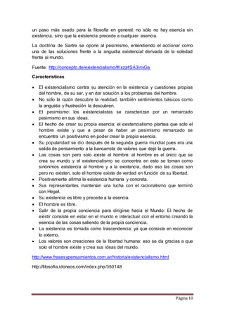 Página 10
un paso más osado para la filosofía en general: no sólo no hay esencia sin
existencia, sino que la existencia precede a cualquier esencia.
La doctrina de Sartre se opone al pesimismo, entendiendo el accionar como
una de las soluciones frente a la angustia existencial derivada de la soledad
frente al mundo.
Fuente: http://concepto.de/existencialismo/#ixzz4SA3inxGa
Características
 El existencialismo centra su atención en la existencia y cuestiones propias
del hombre, de su ser, y en dar solución a los problemas del hombre.
 No solo la razón descubre la realidad: también sentimientos básicos como
la angustia y frustración la descubren.
 El pesimismo: los existencialistas se caracterizan por un remarcado
pesimismo en sus ideas.
 El hecho de crear su propia esencia: el existencialismo plantea que solo el
hombre existe y que a pesar de haber un pesimismo remarcado se
encuentra un positivismo en poder crear la propia esencia.
 Su popularidad se dio después de la segunda guerra mundial pues era una
salida de pensamiento a la bancarrota de valores que dejó la guerra.
 Las cosas son pero solo existe el hombre: el hombre es el único que se
crea su mundo y el existencialismo se concentra en esto se toman como
sinónimos existencia al hombre y a la existencia, dado eso las cosas son
pero no existen, solo el hombre existe de verdad en función de su libertad.
 Positivamente afirma la existencia humana y concreta.
 Sus representantes mantenían una lucha con el racionalismo que terminó
con Hegel.
 Su existencia es libre y precede a la esencia.
 El hombre es libre.
 Salir de la propia conciencia para dirigirse hacia el Mundo: El hecho de
existir consiste en estar en el mundo e interactuar con el entorno creando la
esencia de las cosas saliendo de la propia conciencia.
 La existencia es tomada como trascendencia: ya que consiste en reconocer
lo externo.
 Los valores son creaciones de la libertad humana: eso se da gracias a que
solo el hombre existe y crea sus ideas del mundo.
http://www.frasesypensamientos.com.ar/historia/existencialismo.html
http://filosofia.idoneos.com/index.php/350148
 