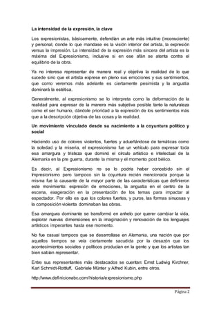 Página 2
La intensidad de la expresión, la clave
Los expresionistas, básicamente, defendían un arte más intuitivo (inconsciente)
y personal, donde lo que mandase es la visión interior del artista, la expresión
versus la impresión. La intensidad de la expresión más sincera del artista es la
máxima del Expresionismo, inclusive si en ese afán se atenta contra el
equilibrio de la obra.
Ya no interesa representar de manera real y objetiva la realidad de lo que
sucede sino que el artista exprese en pleno sus emociones y sus sentimientos,
que como veremos más adelante es ciertamente pesimista y la angustia
dominará la estética.
Generalmente, al expresionismo se lo interpreta como la deformación de la
realidad para expresar de la manera más subjetiva posible tanto la naturaleza
como el ser humano, dándole prioridad a la expresión de los sentimientos más
que a la descripción objetiva de las cosas y la realidad.
Un movimiento vinculado desde su nacimiento a la coyuntura político y
social
Haciendo uso de colores violentos, fuertes y adueñándose de temáticas como
la soledad y la miseria, el expresionismo fue un vehículo para expresar toda
esa amargura y tristeza que dominó el círculo artístico e intelectual de la
Alemania en la pre guerra, durante la misma y el momento post bélico.
Es decir, al Expresionismo no se lo podría haber concebido sin el
Impresionismo pero tampoco sin la coyuntura recién mencionada porque la
misma fue la causante de la mayor parte de las características que definieron
este movimiento: expresión de emociones, la angustia en el centro de la
escena, exageración en la presentación de los temas para impactar al
espectador. Por ello es que los colores fuertes, y puros, las formas sinuosas y
la composición violenta dominaban las obras.
Esa amargura dominante se transformó en anhelo por querer cambiar la vida,
explorar nuevas dimensiones en la imaginación y renovación de los lenguajes
artísticos imperantes hasta ese momento.
No fue casual tampoco que se desarrollase en Alemania, una nación que por
aquellos tiempos se veía ciertamente sacudida por la desazón que los
acontecimientos sociales y políticos producían en la gente y que los artistas tan
bien sabían representar.
Entre sus representantes más destacados se cuentan: Ernst Ludwig Kirchner,
Karl Schmidt-Rottluff, Gabriele Münter y Alfred Kubin, entre otros.
http://www.definicionabc.com/historia/expresionismo.php
 