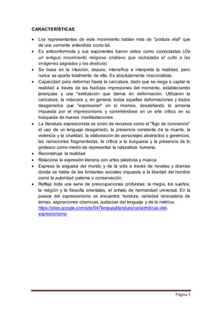 Página 3
CARACTERÍSTICAS
 Los representantes de este movimiento hablan más de "postura vital" que
de una corriente entendida como tal.
 Es anticonformista y sus exponentes fueron vistos como iconoclastas (De
un antiguo movimiento religioso cristiano que rechazaba el culto a las
imágenes sagradas y las destruía)
 Se basa en la intuición, depura, intensifica e interpreta la realidad, pero
nunca se aparta totalmente de ella. Es absolutamente irracionalista.
 Capacidad para deformar hasta la caricatura, dado que se niega a captar la
realidad a través de las huidizas impresiones del momento, estableciendo
jerarquías y una "estilización que deriva en deformación. Utilizaron la
caricatura, la máscara y, en general, todas aquellas deformaciones y trazos
desgarrados que "expresaran" en sí mismos, desdeñando la armonía
impuesta por el impresionismo y convirtiéndose en un arte crítico en su
búsqueda de nuevas manifestaciones
 La literatura expresionista se sirvió de recursos como el "flujo de conciencia"
el uso de un lenguaje desgarrado, la presencia constante de la muerte, la
violencia y la crueldad, la elaboración de personajes abstractos o genéricos,
las narraciones fragmentadas; la crítica a la burguesía y la presencia de lo
grotesco como medio de representar la naturaleza humana.
 Reconstruye la realidad
 Relaciona la expresión literaria con artes plásticas y música
 Expresa la angustia del mundo y de la vida a través de novelas y dramas
donde se habla de las limitantes sociales impuesta a la libertad del hombre
como la autoridad paterna o conservación.
 Refleja toda una serie de preocupaciones profundas: la magia, los sueños,
la religión y la filosofía orientales, el anhelo de hermandad universal. En la
poesía del expresionismo se encuentra: hondura, variedad renovadora de
temas, aspiraciones cósmicas, audacias del lenguaje y de la métrica.
https://sites.google.com/site/047lenguayliteratura/caractrsticas-del-
expresionismo
 