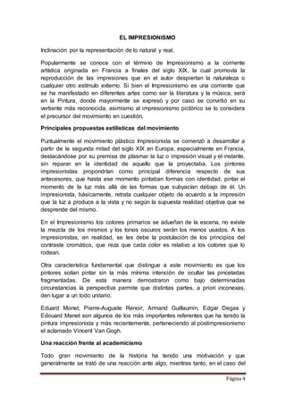 Página 4
EL IMPRESIONISMO
Inclinación por la representación de lo natural y real.
Popularmente se conoce con el término de Impresionismo a la corriente
artística originada en Francia a finales del siglo XIX, la cual promovía la
reproducción de las impresiones que en el autor despiertan la naturaleza o
cualquier otro estímulo externo. Si bien el Impresionismo es una corriente que
se ha manifestado en diferentes artes como ser la literatura y la música, será
en la Pintura, donde mayormente se expresó y por caso se convirtió en su
vertiente más reconocida, asimismo al impresionismo pictórico se lo considera
el precursor del movimiento en cuestión.
Principales propuestas estilísticas del movimiento
Puntualmente el movimiento plástico Impresionista se comenzó a desarrollar a
partir de la segunda mitad del siglo XIX en Europa, especialmente en Francia,
destacándose por su premisa de plasmar la luz o impresión visual y el instante,
sin reparar en la identidad de aquello que la proyectaba. Los pintores
impresionistas propondrían como principal diferencia respecto de sus
antecesores, que hasta ese momento pintaban formas con identidad, pintar el
momento de la luz más allá de las formas que subyacían debajo de él. Un
impresionista, básicamente, retrata cualquier objeto de acuerdo a la impresión
que la luz a produce a la vista y no según la supuesta realidad objetiva que se
desprende del mismo.
En el Impresionismo los colores primarios se adueñan de la escena, no existe
la mezcla de los mismos y los tonos oscuros serán los menos usados. A los
impresionistas, en realidad, se les debe la postulación de los principios del
contraste cromático, que reza que cada color es relativo a los colores que lo
rodean.
Otra característica fundamental que distingue a este movimiento es que los
pintores solían pintar sin la más mínima intención de ocultar las pinceladas
fragmentadas. De esta manera demostraron como bajo determinadas
circunstancias la perspectiva permite que distintas partes, a priori inconexas,
den lugar a un todo unitario.
Eduard Monet, Pierre-Auguste Renoir, Armand Guillaumin, Edgar Degas y
Edouard Manet son algunos de los más importantes referentes que ha tenido la
pintura impresionista y más recientemente, perteneciendo al postimpresionismo
el aclamado Vincent Van Gogh.
Una reacción frente al academicismo
Todo gran movimiento de la historia ha tenido una motivación y que
generalmente se trató de una reacción ante algo, mientras tanto, en el caso del
 