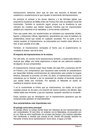 Página 5
Impresionismo debemos decir que ha sido una reacción al llamado arte
académico o academicismo lo que impulsó el nacimiento del Impresionismo.
En principio el rechazo a los temas clásicos y a las fórmulas rígidas que
proponía la Academia de Bellas Artes de Francia han sido el puntapié inicial del
movimiento. También la oposición siguió porque era la Academia la que
indicaba los modelos que debían seguirse mientras que los impresionistas
optaban por inspirarse en la naturaleza y en los temas cotidianos.
Para que quede claro, los academicistas se inclinaban por representar clichés,
figuras y situaciones míticas, legendarias, ignorándose por caso la realidad y la
problemática social que existía en cualquier sociedad. Por su parte y en la
vereda opuesta, el impresionismo, se preocupaba por mostrar estos últimos, lo
real, lo que sucedía en la calle.
También, el impresionismo rechazaba el hecho que el academicismo no
mostraba la textura real de la obra.
El impacto del impresionismo en la música
Por otro lado, se conoce como Impresionismo también, a aquel estilo literario o
musical que refleja una cierta experiencia a través de una selección subjetiva
de algunos de sus componentes.
El impresionismo musical surgió hacia finales del siglo XIX y comienzos del XX
en Francia y los compositores que impusieron esta corriente se caracterizaron
por desarrollar distintas combinaciones de instrumentos para ampliar la riqueza
tímbrica, liberando la armonía y el ritmo. Es decir, el impresionismo musical se
caracteriza por la libertad y por la necesidad de ampliar el horizonte musical
que existía hasta ese momento. Por ejemplo, el intérprete es dueño de
modificar la duración de las notas.
Y en lo concerniente al timbre que ya mencionamos, sin dudas, es la gran
novedad porque se da paso a la creación de nuevos sonidos y de efectos, algo
inédito hasta ese momento y que por supuesto causarán asombro en el oyente.
Estos cambios que se introdujeron con el impresionismo generaron que las
composiciones ganasen en espontaneidad.
Sus características más importantes son:
El paisaje como tema principal
El paisaje ofrece un campo donde todos los intereses de los impresionistas se
ven concentrados: El aire libre, el contacto con la Naturaleza, el encuentro con
la Luz. Ésta se verá modificada con el paso del tiempo y los matices coloristas
irán cambiando a medida que avanza el día. Dentro del paisaje, también es
frecuente el tema de la representación de la nieve, el agua y el hielo
 