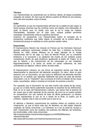Página 6
Técnica:
Los impresionistas se caracterizan por su técnica rápida, de largas pinceladas
cargadas de pintura. Se dice que los últimos cuadros de Monet no son pinturas,
sino más bien escultura sobre el lienzo.
Color
Es significativo el que los impresionistas eliminen de su paleta el color negro, lo
hacen porque observan que las sombras nunca son negras, sino coloreadas. Al
igual, el blanco puro no existe, sino que la luz lo carga de matices
innumerables. Apuestan por el color puro, aunque pueden permitirse
mezclarlos directamente sobre la superficie del lienzo.
Ausencia de perspectiva. Los impresionistas quitan el concepto de la
perspectiva euclidiana que había regido el concepto de la pintura plana y
dimensional porque en realidad es como percibe nuestra retina.
Exponentes:
El impresionismo literario fue iniciado en Francia por los hermanos Goncourt,
quienes publicaron numerosas novelas de este tipo, y fundaron su famosa
Revista en 1856. Octave Mirbeau es el mejor ejemplo de la novela
impresionista del fin de siglo. La obra de Marcel Proust, por su constante
tendencia a la evocación y la captación del mundo de los sentidos puede
considerarse dentro de esta tendencia. Igualmente el teatro de Chejov, en el
que la historia y las motivaciones de los personajes se van revelando
fragmentariamente y la trama se divide en varias subtramas, ha sido
considerado por algunos críticos dentro de este estilo.
El Impresionismo Literario, es una forma de expresión escrita que trata de
desenmarañar la descripción del elemento escogido. Es decir, tiene un gran
parecido con un diccionario, ya que busca la definición del elemento descrito,
aunque en un sentido que depende totalmente del punto de vista del escritor
observador y de la "impresión" que le produce al mismo el estado de las cosas
vistas, escuchadas, olidas o tocadas al momento de ponerse a escribir.
Por supuesto que el diccionario da una idea mucho más exacta de las cosas,
ya que es un texto hecho justamente buscando la exactitud de las definiciones.
Éste no es el caso del Impresionismo Literario, que busca más la esencia de
las cosas que el valor aparente de las mismas, tal como es un cuadro pintado
en comparación con una cámara de fotos de última generación. La cámara
registra exactamente lo que se ve a través de la lente; el cuadro, por el
contrario, registra más lo que se siente que lo que se ve.
Al referirse a literatura impresionista los sentidos entran en contacto con la
imaginación, ya que al hacer este tipo de literatura, es vital captar situación
cargadas de fuerza emocional, y la impresión va a ser el canal de acceso a
esto, impresiones como las oculares, las auditivas, las olfativas, las sensitivas,
las emocionales, entre otras emociones.
http://impresionistas-impresionistas.blogspot.com/2008/08/literatura-
impresionista.html
http://www.definicionabc.com/historia/impresionismo.php
 