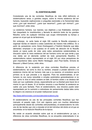 Página 7
EL EXISTENCIALISMO
Considerada una de las corrientes filosóficas de más difícil definición, el
existencialismo versa, a grandes rasgos, sobre la misma existencia del ser
humano, buscando explicaciones a preguntas esenciales a la Humanidad tales
como ¿por qué nacemos?, ¿para que nacemos?, ¿para qué vivimos?, ¿por
qué morimos?, entre otras.
La existencia humana, sus razones, sus objetivos y sus finalidades, siempre
han despertado la incertidumbre y llamado la atención tanto de los grandes
filósofos como de cualquier individuo que ocupe mínimamente su tiempo a
pensar en el por qué de tal fenómeno.
Sin embargo, no sería hasta el siglo XIX cuando la filosofía empezara a
organizar teorías en relación a estas cuestiones de manera más enfática. Es a
partir de pensadores como Soren Kierkegaard y Friedrich Nietzche que tales
elementos empiezan a ser puestos en el centro de atención de la filosofía
desde un nuevo punto de vista: para estos pensadores existencialistas, la
discusión sobre la mera existencia del ser humano como ser que siente y que
vive debía ser el elemento central de todo pensamiento filosófico. El
existencialismo estuvo representado en el siglo XX por otros pensadores de
gran importancia tales como Martin Heidegger, Jean Paul Sartre, Simone de
Beauvoir y Albert Camus, entre otros.
A diferencia de lo sostenido por otras corrientes filosóficas previas, el
existencialismo, tal como lo dice su nombre, empezó a prestar atención a la
existencia misma del ser humano más que a su esencia, al considerar que la
primera es la que precede a la segunda. Para los existencialistas, el ser
humano no era nunca reductible a simples parámetros generalizadores si no
que, como lo dice el verbo existere en latín, el hombre existe o se destaca del
resto por sus cualidades únicas, especialmente por su libertad para hacer de sí
mismo lo que él desee. Si el hombre renuncia a esa libertad, la existencia se
vuelve una pura fachada. Para el existencialismo, esa renuncia puede estar
representada por la sumisión a estructuras de pensamiento dadas tales como
la religión o la creencia en el poder institucional social.
http://www.definicionabc.com/social/existencialismo.php
El existencialismo es una de las principales corrientes filosóficas que han
marcado el pasado siglo. Con aún vigencia pero con muchos detractores
(principalmente desde las corrientes estructuralistas), el existencialismo ha sido
una de las teorías que vino a rescatar el rol del individuo del olvido en el que se
encontraba en la tradición filosófica de la época.
No existe un acuerdo absoluto sobre qué es el existencialismo ya que, a
diferencia de otras corrientes filosóficas, no se encuentra sistematizada ni se
 