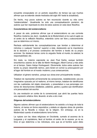 Página 8
encuentra encapsulada en un período específico de tiempo (ya que muchos
afirman que se extiende desde mediados del siglo XIX hasta la actualidad).
De hecho, muy pocos autores se han reconocido durante su vida como
“existencialistas”. Usualmente ha sido una conceptualización posterior, de
autores que han repensado la obra de estos autores en esta clave filosófica.
Características del existencialismo
A pesar de esto, podemos afirmar que el existencialismo es una corriente
filosófica moderna (es decir, resultante de la Modernidad) en la cual el sujeto es
el centro de la reflexión filosófica, entendido como ser libre y autoconsciente
que se determina a sí mismo.
Rechaza estrictamente las conceptualizaciones que tiendan a determinar al
individuo o cualquier “esencia” superior a éste, destacando así la importancia
de la decisión y el proceso constructivo del hombre a través de su propio
accionar. Se destacan temas como la angustia frente el mundo, la soledad, la
responsabilidad, etc.
Sin duda, su máximo exponente es Jean Paul Sartre, aunque también
encontramos autores de la talla de Martin Heidegger, Albert Camus y más atrás
en el tiempo, Søren Aabye Kierkegaard. Obviamente, todos estos autores han
tenido su propio desarrollo teórico, pero tienen en común su preocupación por
el lugar del hombre en el mundo moderno y sus consecuencias.
Utilizaban el género narrativo, porque sus obras eran principalmente novelas.
Trataban de representar primeramente las sensaciones, restableciendo una era
imaginativa opacada por el realismo; al mismo tiempo, trataban de identificarse
con las cualidades del objeto observado, y presentaban a sus personajes con
series de descripciones detalladas, palabras, gestos y gustos que identificaban
a la personalidad del escritor.
Es una revolución en contra de lo convencional, que abrió las puertas hacia
una expresión artística libre, llevando al arte a otro nivel.
Orígenes del existencialismo
Algunos autores afirman que el existencialismo ha existido a lo largo de toda la
historia, al menos en forma esporádica y aislada en algunas obras de grandes
autores de la filosofía e incluso de la religión. Sin embargo, es en la
Modernidad cuando el existencialismo toma forma.
La ruptura con las ideas religiosas en Occidente, sumado al ascenso de la
burguesía y el capitalismo, llevó al hombre al centro de la escena: ya no es
Dios el que determina a los individuos, sino que es el hombre quien debe
 