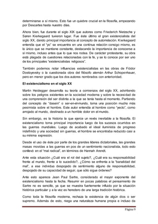 Página 9
determinarse a sí mismo. Esto fue un quiebre crucial en la filosofía, empezando
por Descartes hasta nuestro días.
Ahora bien, fue durante el siglo XIX que autores como Friederich Nietzsche y
Søren Kierkegaard tuvieron lugar. Fue éste último el gran existencialista del
siglo XX, dando principal importancia al concepto de autorrelación. Kierkegaard
entendía que el “yo” se encuentra en una continua relación consigo mismo, es
lo único que se mantiene constante, destacando la importancia de conocerse a
sí mismo, incluso antes que lo que nos rodea. De carácter protestante, su obra
está plagada de cuestiones relacionadas con la fe, y se lo conoce por ser uno
de los principales “existencialistas religosos”.
También podemos notar influencias existencialistas en las obras de Fiódor
Dostoyevsky o la cuestionada obra del filósofo alemán Arthur Schopenhauer,
pero en menor grado que los dos autores nombrados con anterioridad.
El existencialismo en el siglo XX
Martin Heidegger desarrolla su teoría a comienzos del siglo XX, advirtiendo
sobre los peligros existentes en la sociedad moderna y sobre la necesidad de
una comprensión del ser distinta a la que se tenía hasta el momento. Partiendo
del concepto de “dasein” o ser-en-el-mundo, toma una posición mucho más
pesimista sobre el hombre. Este autor entendía al hombre como “yecto”, como
arrojado al mundo, destinado a un horrible dolor en el mundo.
Sin embargo, es la historia la que ejerce un revés inevitable a la filosofía. El
existencialismo toma principal importancia luego de los sucesos ocurridos en
las guerras mundiales. Luego de acabado el ideal iluminista de progreso
indefinido y una sociedad sin guerras, el hombre se encontraba reducido casi a
su mínima expresión.
Desde el uso de éste por parte de los grandes líderes dictatoriales, las grandes
masas movidas a las guerras en pos de un sentimiento nacionalista, todo esto
conllevó en el “mal radical”, en términos de Hannah Arendt.
Ante esta situación ¿Cuál era el rol del sujeto?, ¿Cuál era su responsabilidad
frente al mundo, frente a lo sucedido?, ¿Cómo se enfrenta a la “banalidad del
mal”, a ese individuo despojado de sentimiento alguno de responsabilidad,
despojado de su capacidad de seguir, que sólo sigue órdenes?
Ante esto aparece Jean Paul Sartre, considerado el mayor exponente del
existencialismo hasta la fecha. Resumir en pocas palabras el pensamiento de
Sartre no es sencillo, ya que se muestra fuertemente influido por la situación
histórica particular y a la vez es heredero de una larga tradición histórica.
Como toda la filosofía moderna, rechaza la existencia de algún dios o ser
supremo. Además de esto, niega una naturaleza humana propia e incluso da
 