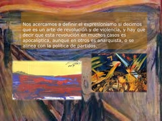 Nos acercamos a definir el expresionismo si decimos
que es un arte de revolución y de violencia, y hay que
decir que esta revolución en muchos casos es
apocalíptica, aunque en otros es anarquista, o se
alinea con la política de partidos.
 