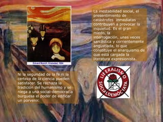 La inestabilidad social, el
                                 presentimiento de
                                 catástrofes inmediatas
                                 contribuyen a provocar la
                                 inquietud. Es el gran
                                 miedo, la
                                 interrogación, unas veces
                                 sarcástica y corrientemente
                                 angustiada, lo que
                                 constituye el anarquismo de
                                 que está cargada la
                                 literatura expresionista.



Ni la seguridad de la fe ni la
certeza de la ciencia pueden
satisfacer. Se rechaza la
tradición del humanismo y se
niega a una social-democracia
burguesa el poder de edificar
un porvenir.
 