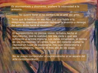 Es atormentado y disonante, prefiere la intensidad a la
armonía.

      No quiere llorar si no ¡Gritar!, es el arte del grito.
Teme que la belleza no sea mas que una huida a lo
imaginario, mientras pretende rechazar la evasión y reniega
del salto atrás hacia el idealismo.


El expresionismo no piensa, como lo había hecho el
naturalismo, que la realidad nos sea dada y que sea
suficiente al artista copiarla. Los datos inmediatos, el tanteo
de las impresiones, el conteo fugaz del instante ocultar la
realidad en lugar de expresarla. Hay que interpretarla y
desenmascararla, mostrar el mas allá de las cosas.


No se puede comprender el expresionismo si se separa del
arte contemporáneo.
 