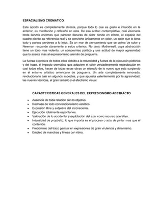 ESPACIALISMO CROMATICO

Esta opción es completamente distinta, porque todo lo que es gesto e intuición en la
anterior, es meditación y reflexión en esta. De esa actitud contemplativa, casi visionaria
brota lienzos enormes que parecen llanuras de color donde en efecto, el espacio del
cuadro pierde su referencia real y se convierte únicamente en color, un color que lo llena
todo y parece perderse a lo lejos. Es un mar de pensamiento que se colma de color y
Newman responde claramente a estos criterios. No tanto Motherwell, cuya abstracción
tiene un tono mas violento, un compromiso político y una actitud de mayor agresividad
que lo acerca mas al expresionismo alemán de preguerra.

La fuerza expresiva de todos ellos debido a la rotundidad y fuerza de la ejecución pictórica
y del trazo, el impacto cromático que adquiere el color verdaderamente espectacular en
casi todos ellos, hacen de todas estas obras un ejemplo de lo nuevo que esta surgiendo
en el entorno artístico americano de posguerra. Un arte completamente renovado,
revolucionario casi en algunos aspectos, y que apuesta valientemente por la agresividad,
las nuevas técnicas, el gran tamaño y el efectismo visual.



       CARACTERISTICAS GENERALES DEL EXPRESIONISMO ABSTRACTO

       Ausencia de toda relación con lo objetivo.
       Rechazo de todo convencionalismo estético.
       Expresión libre y subjetiva del inconsciente.
       Ejecución totalmente espontanea.
       Valoración de lo accidental y explotación del azar como recurso operativo.
       Intensidad de propósito: lo que importa es el proceso o acto de pintar mas que el
       contenido.
       Predominio del trazo gestual en expresiones de gran virulencia y dinamismo.
       Empleo de manchas y líneas con ritmo.
 