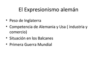 El Expresionismo alemán
• Peso de Inglaterra
• Competencia de Alemania y Usa ( industria y
comercio)
• Situación en los Balcanes
• Primera Guerra Mundial
 