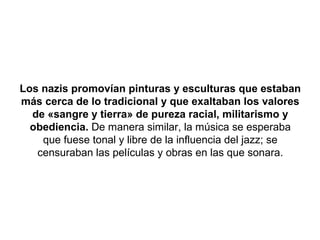 Los nazis promovían pinturas y esculturas que estaban
más cerca de lo tradicional y que exaltaban los valores
  de «sangre y tierra» de pureza racial, militarismo y
  obediencia. De manera similar, la música se esperaba
    que fuese tonal y libre de la influencia del jazz; se
   censuraban las películas y obras en las que sonara.
 