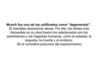 Munch fue uno de los calificados como “degenerado”.
 El intentaba diseccionar almas. Por ello, los temas más
  frecuentes en su obra fueron los relacionados con los
sentimientos y las tragedias humanas, como la soledad, la
             angustia, la muerte y el erotismo.
       Se le considera precursor del expresionismo.
 