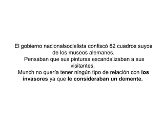 El gobierno nacionalsocialista confiscó 82 cuadros suyos
               de los museos alemanes.
     Pensaban que sus pinturas escandalizaban a sus
                       visitantes.
 Munch no quería tener ningún tipo de relación con los
    invasores ya que le consideraban un demente.
 