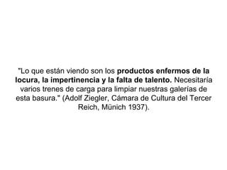 "Lo que están viendo son los productos enfermos de la
locura, la impertinencia y la falta de talento. Necesitaría
  varios trenes de carga para limpiar nuestras galerías de
esta basura." (Adolf Ziegler, Cámara de Cultura del Tercer
                    Reich, Münich 1937).
 