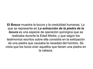 El Bosco muestra la locura y la credulidad humanas. Lo
  que se representa en La extracción de la piedra de la
   locura es una especie de operación quirúrgica que se
     realizaba durante la Edad Media, y que según los
 testimonios escritos sobre ella consistía en la extirpación
  de una piedra que causaba la necedad del hombre. Se
creía que los locos eran aquellos que tienen una piedra en
                         la cabeza.
 