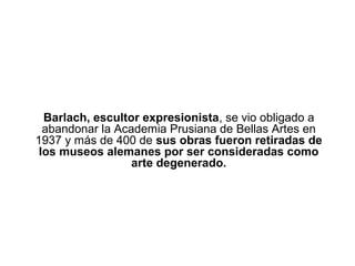 Barlach, escultor expresionista, se vio obligado a
  abandonar la Academia Prusiana de Bellas Artes en
1937 y más de 400 de sus obras fueron retiradas de
 los museos alemanes por ser consideradas como
                  arte degenerado.
 