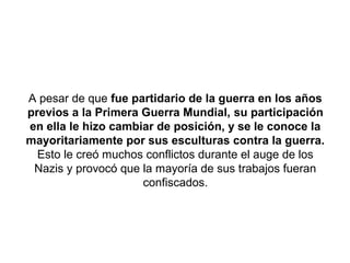 A pesar de que fue partidario de la guerra en los años
previos a la Primera Guerra Mundial, su participación
en ella le hizo cambiar de posición, y se le conoce la
mayoritariamente por sus esculturas contra la guerra.
  Esto le creó muchos conflictos durante el auge de los
 Nazis y provocó que la mayoría de sus trabajos fueran
                     confiscados.
 
