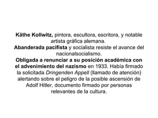 Käthe Kollwitz, pintora, escultora, escritora, y notable
                  artista gráfica alemana.
Abanderada pacifista y socialista resiste el avance del
                     nacionalsocialismo.
Obligada a renunciar a su posición académica con
el advenimiento del nazismo en 1933. Había firmado
 la solicitada Dringenden Appell (llamado de atención)
  alertando sobre el peligro de la posible ascensión de
      Adolf Hitler, documento firmado por personas
                  relevantes de la cultura.
 