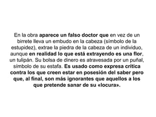 En la obra aparece un falso doctor que en vez de un
    birrete lleva un embudo en la cabeza (símbolo de la
 estupidez), extrae la piedra de la cabeza de un individuo,
aunque en realidad lo que está extrayendo es una flor,
un tulipán. Su bolsa de dinero es atravesada por un puñal,
  símbolo de su estafa. Es usado como expresa crítica
contra los que creen estar en posesión del saber pero
  que, al final, son más ignorantes que aquellos a los
            que pretende sanar de su «locura».
 