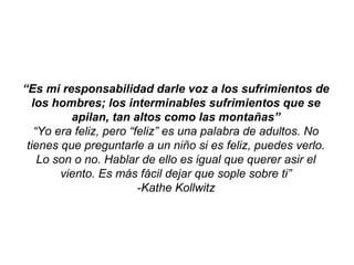 “Es mi responsabilidad darle voz a los sufrimientos de
  los hombres; los interminables sufrimientos que se
          apilan, tan altos como las montañas”
   “Yo era feliz, pero “feliz” es una palabra de adultos. No
 tienes que preguntarle a un niño si es feliz, puedes verlo.
    Lo son o no. Hablar de ello es igual que querer asir el
        viento. Es más fácil dejar que sople sobre ti”
                         -Kathe Kollwitz
 