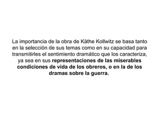 La importancia de la obra de Käthe Kollwitz se basa tanto
en la selección de sus temas como en su capacidad para
transmitirles el sentimiento dramático que los caracteriza,
   ya sea en sus representaciones de las miserables
   condiciones de vida de los obreros, o en la de los
                 dramas sobre la guerra.
 