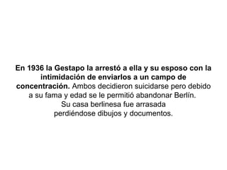 En 1936 la Gestapo la arrestó a ella y su esposo con la
      intimidación de enviarlos a un campo de
concentración. Ambos decidieron suicidarse pero debido
   a su fama y edad se le permitió abandonar Berlín.
             Su casa berlinesa fue arrasada
           perdiéndose dibujos y documentos.
 