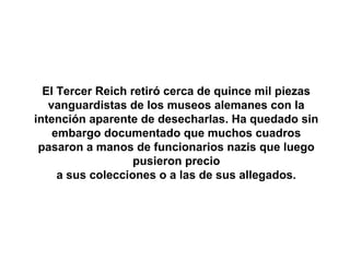 El Tercer Reich retiró cerca de quince mil piezas
   vanguardistas de los museos alemanes con la
intención aparente de desecharlas. Ha quedado sin
    embargo documentado que muchos cuadros
 pasaron a manos de funcionarios nazis que luego
                   pusieron precio
     a sus colecciones o a las de sus allegados.
 