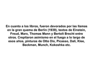 En cuanto a los libros, fueron devorados por las llamas
 en la gran quema de Berlín (1939), textos de Einstein,
   Freud, Marx, Thomas Mann y Bertolt Brecht entre
  otros. Crepitaron asimismo en el fuego a lo largo de
  esos años, pinturas de Otto Dix, Picasso, Dalí, Klee,
            Beckman, Munch, Kokoshka etc.
 