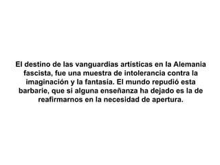 El destino de las vanguardias artísticas en la Alemania
   fascista, fue una muestra de intolerancia contra la
    imaginación y la fantasía. El mundo repudió esta
 barbarie, que si alguna enseñanza ha dejado es la de
       reafirmarnos en la necesidad de apertura.
 